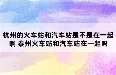 杭州的火车站和汽车站是不是在一起啊 泰州火车站和汽车站在一起吗